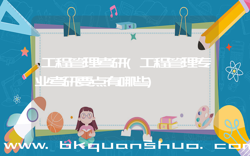 工程管理考研(工程管理专业考研要点有哪些)