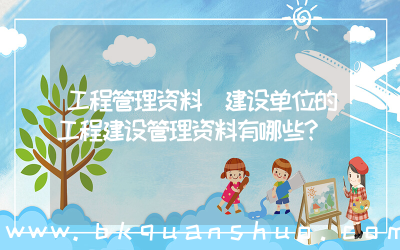 工程管理资料(建设单位的工程建设管理资料有哪些？)
