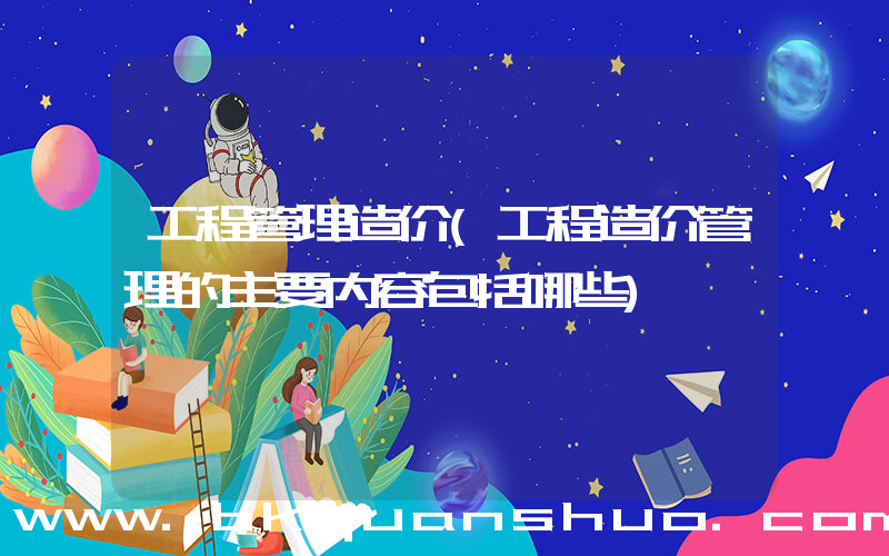 工程管理造价(工程造价管理的主要内容包括哪些)
