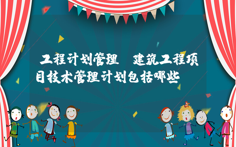 工程计划管理(建筑工程项目技术管理计划包括哪些)