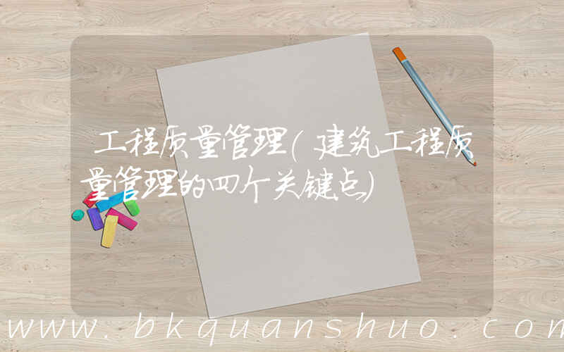 工程质量管理(建筑工程质量管理的四个关键点)