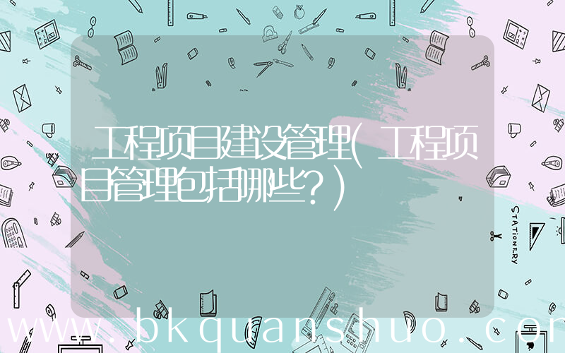 工程项目建设管理(工程项目管理包括哪些？)