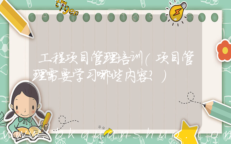工程项目管理培训(项目管理需要学习哪些内容？)