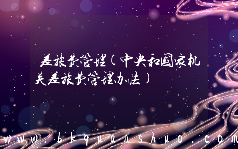 差旅费管理(中央和国家机关差旅费管理办法)