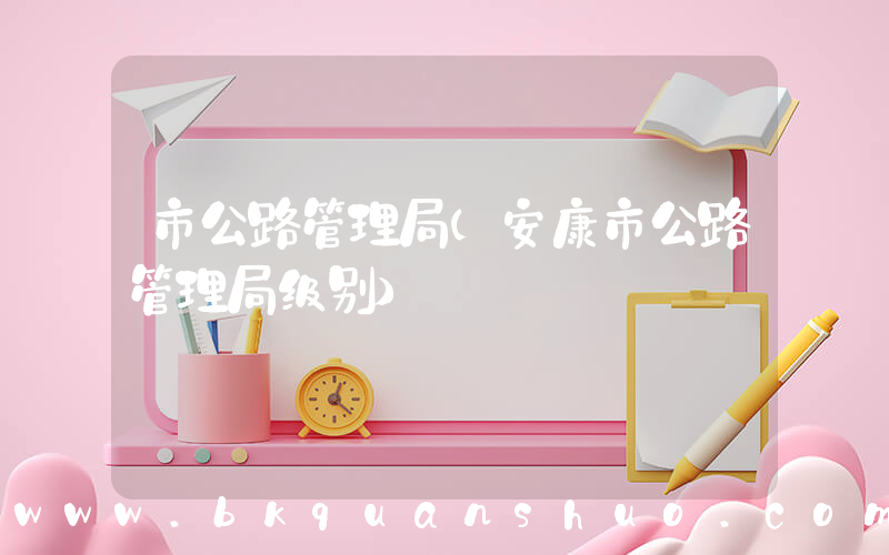 市公路管理局(安康市公路管理局级别)