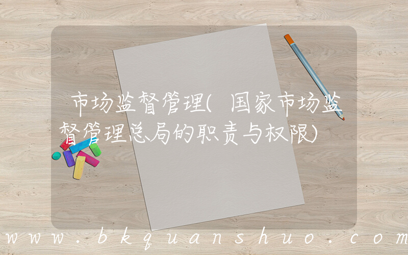 市场监督管理(国家市场监督管理总局的职责与权限)