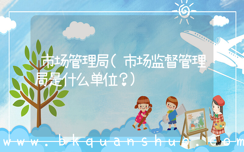 市场管理局(市场监督管理局是什么单位？)