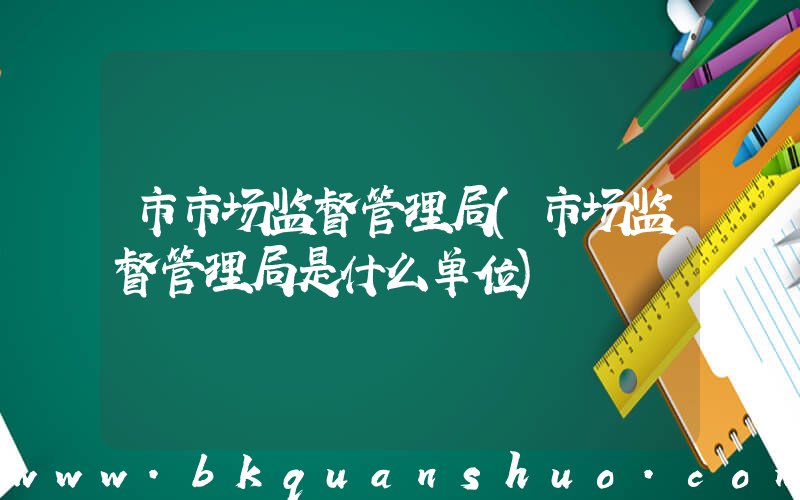 市市场监督管理局(市场监督管理局是什么单位)