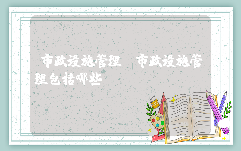 市政设施管理(市政设施管理包括哪些)