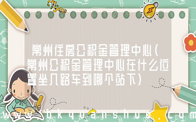 常州住房公积金管理中心(常州公积金管理中心在什么位置坐几路车到哪个站下)