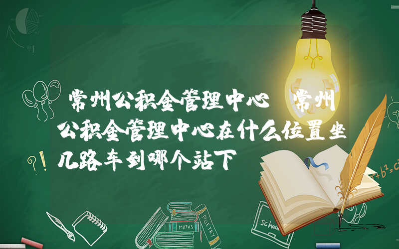 常州公积金管理中心(常州公积金管理中心在什么位置坐几路车到哪个站下)
