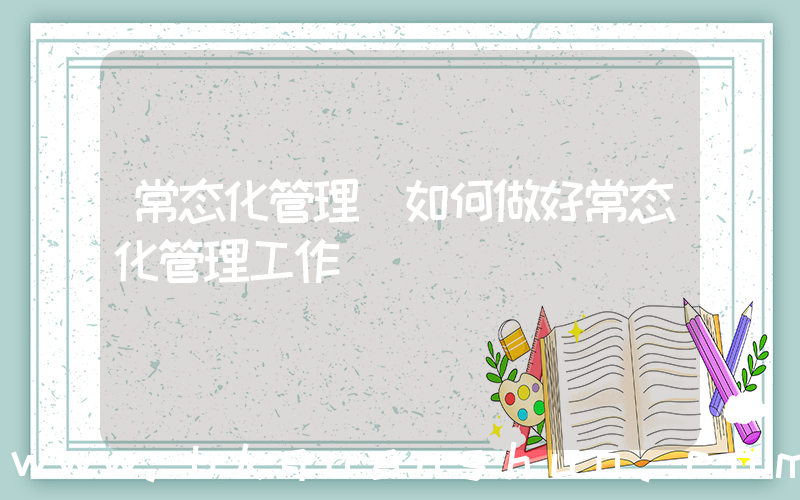 常态化管理(如何做好常态化管理工作)