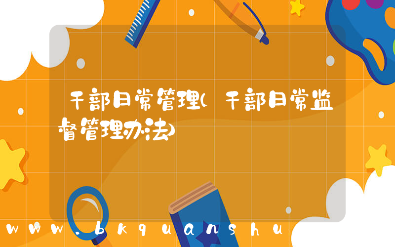 干部日常管理(干部日常监督管理办法)