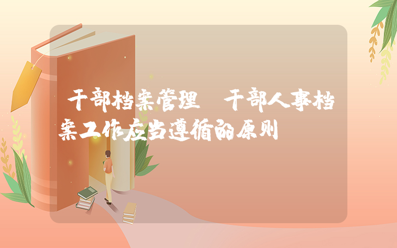 干部档案管理(干部人事档案工作应当遵循的原则)
