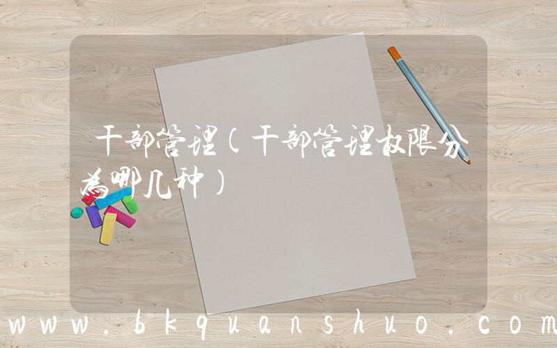 干部管理(干部管理权限分为哪几种)