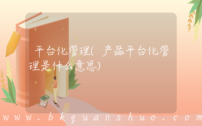 平台化管理(产品平台化管理是什么意思)