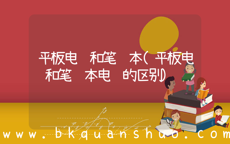 平板电脑和笔记本(平板电脑和笔记本电脑的区别)