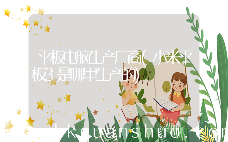 平板电脑生产厂商(小米平板3是哪里生产的)