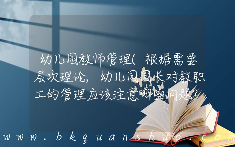 幼儿园教师管理(根据需要层次理论,幼儿园园长对教职工的管理应该注意哪些问题？)