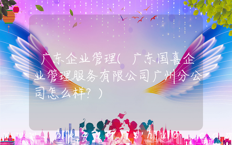广东企业管理(广东国喜企业管理服务有限公司广州分公司怎么样？)