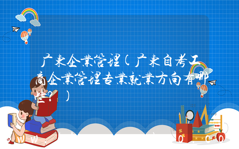 广东企业管理(广东自考工商企业管理专业就业方向有哪些？)