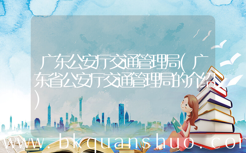 广东公安厅交通管理局(广东省公安厅交通管理局的介绍)