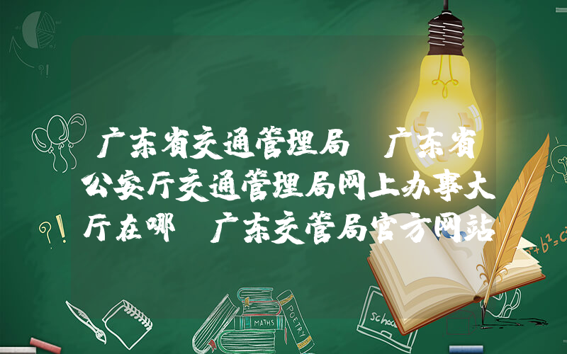 广东省交通管理局(广东省公安厅交通管理局网上办事大厅在哪，广东交管局官方网站是啥)
