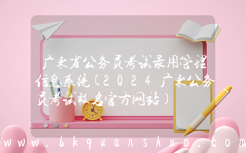 广东省公务员考试录用管理信息系统(2024广东公务员考试报名官方网站)