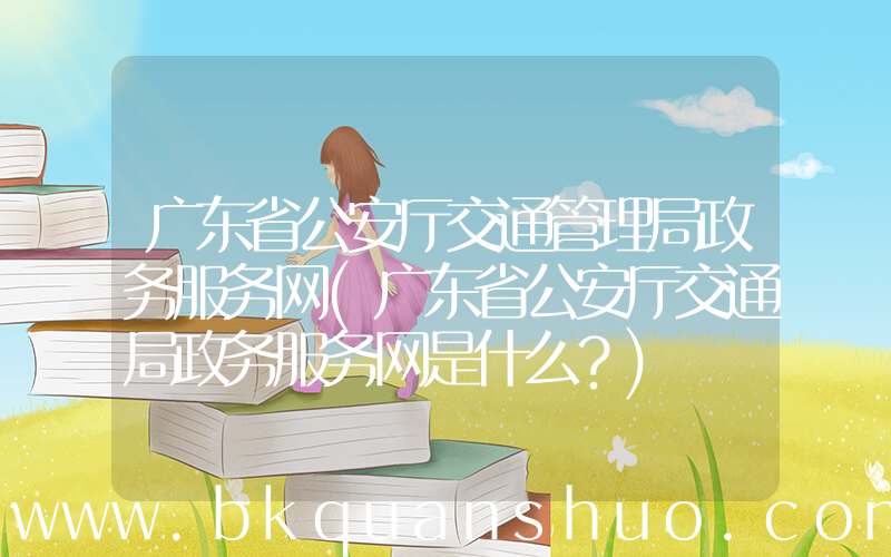 广东省公安厅交通管理局政务服务网(广东省公安厅交通局政务服务网是什么？)