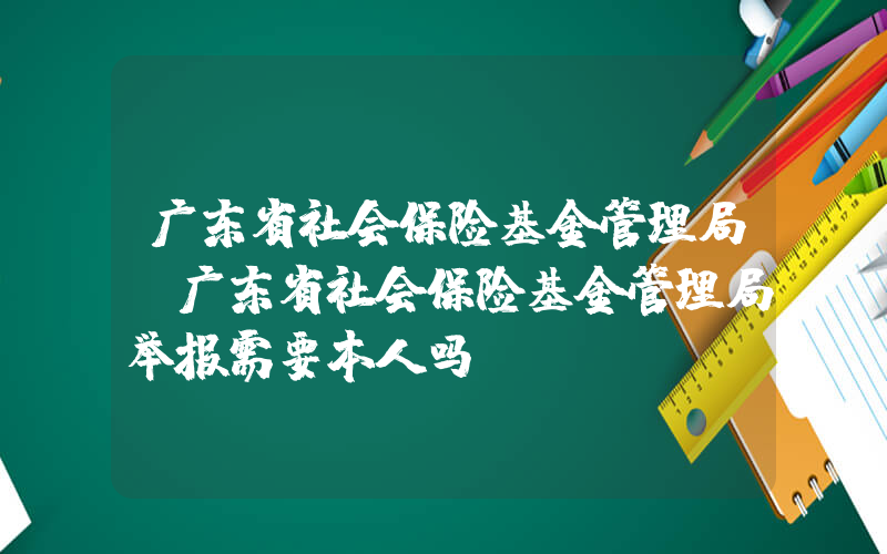 广东省社会保险基金管理局(广东省社会保险基金管理局举报需要本人吗)