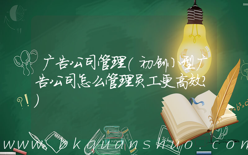 广告公司管理(初创小型广告公司怎么管理员工更高效？)