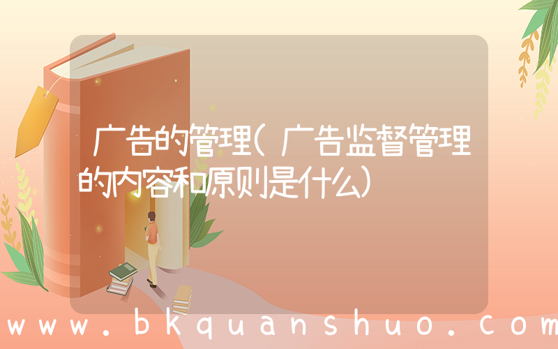 广告的管理(广告监督管理的内容和原则是什么)