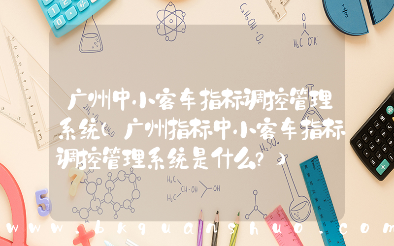 广州中小客车指标调控管理系统(广州指标中小客车指标调控管理系统是什么？)