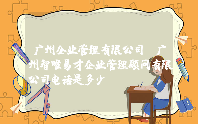 广州企业管理有限公司(广州智唯易才企业管理顾问有限公司电话是多少？)