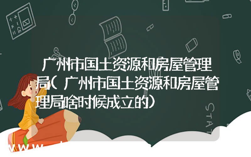 广州市国土资源和房屋管理局(广州市国土资源和房屋管理局啥时候成立的)