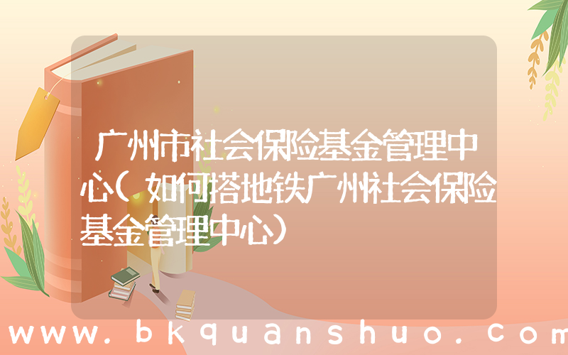 广州市社会保险基金管理中心(如何搭地铁广州社会保险基金管理中心)