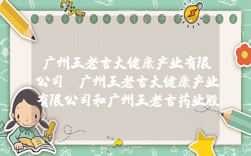 广州王老吉大健康产业有限公司(广州王老吉大健康产业有限公司和广州王老吉药业股份有限公司有什么区别吗)