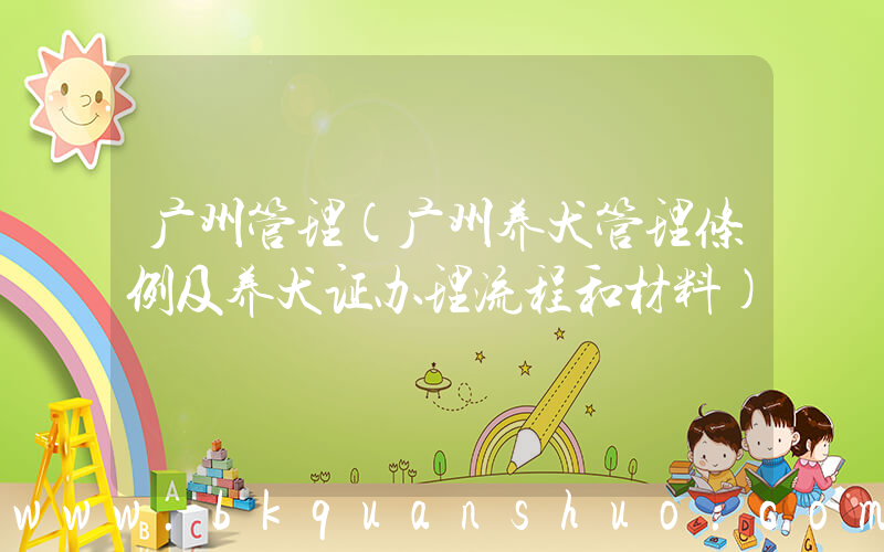 广州管理(广州养犬管理条例及养犬证办理流程和材料)