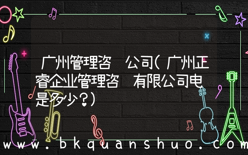 广州管理咨询公司(广州正睿企业管理咨询有限公司电话是多少？)