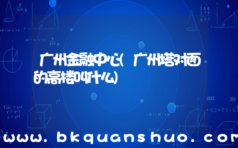 广州金融中心(广州塔对面的高楼叫什么)