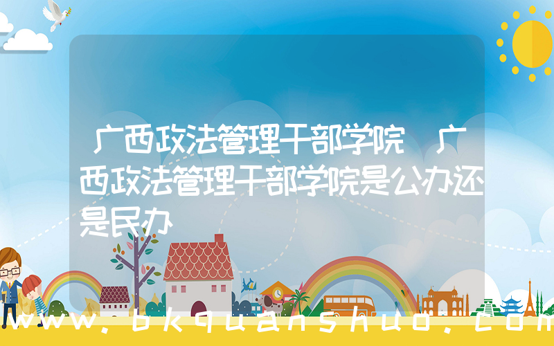 广西政法管理干部学院(广西政法管理干部学院是公办还是民办)