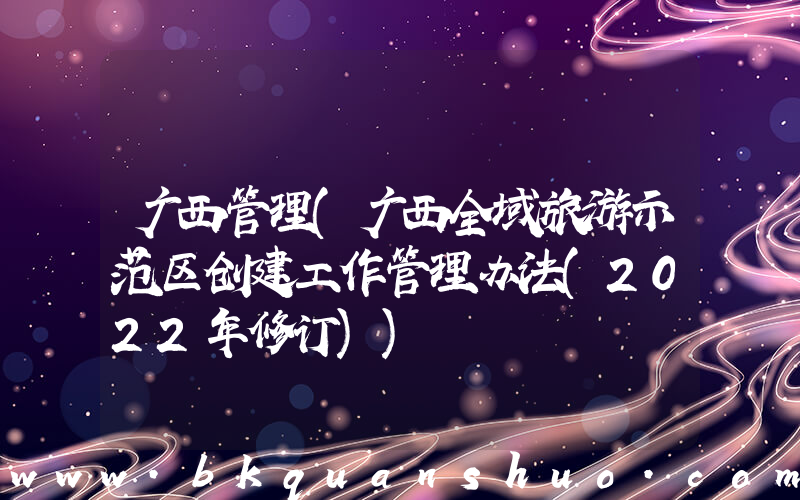 广西管理(广西全域旅游示范区创建工作管理办法(2022年修订))