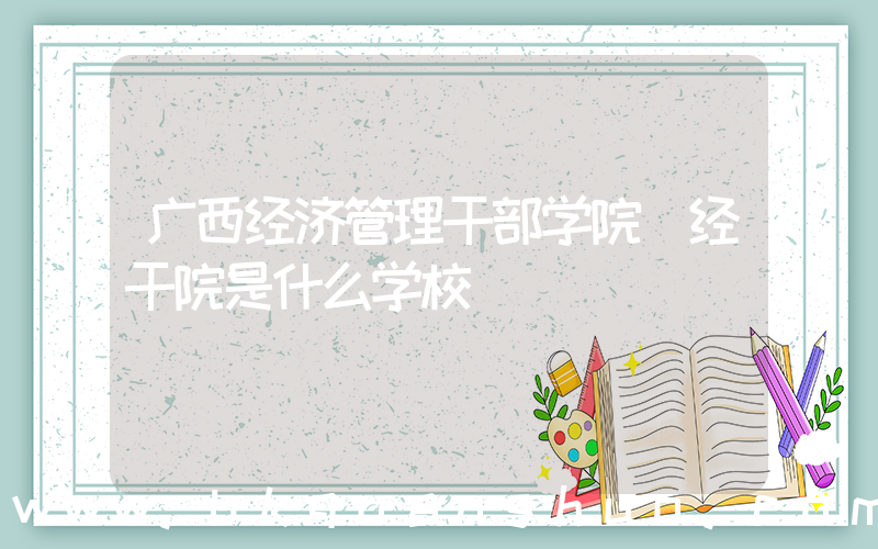 广西经济管理干部学院(经干院是什么学校)