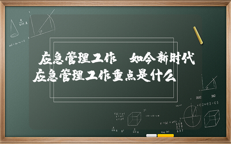 应急管理工作(如今新时代应急管理工作重点是什么？)