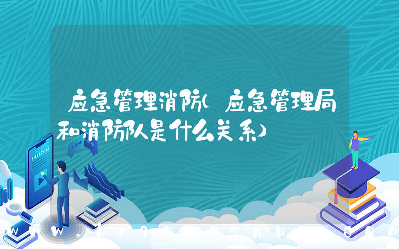 应急管理消防(应急管理局和消防队是什么关系)