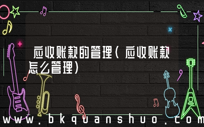 应收账款的管理(应收账款怎么管理)