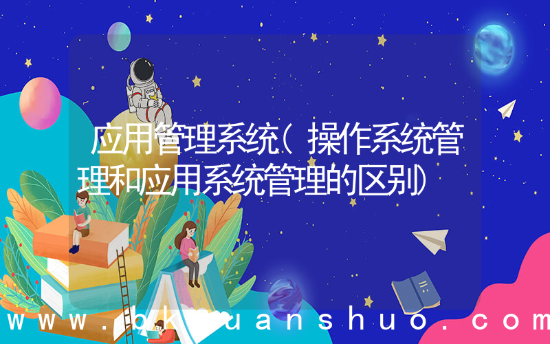 应用管理系统(操作系统管理和应用系统管理的区别)