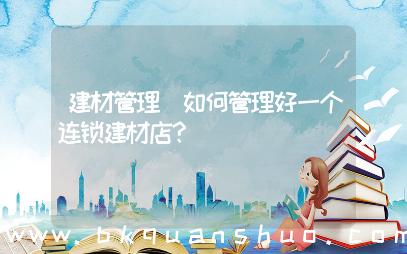 建材管理(如何管理好一个连锁建材店？)