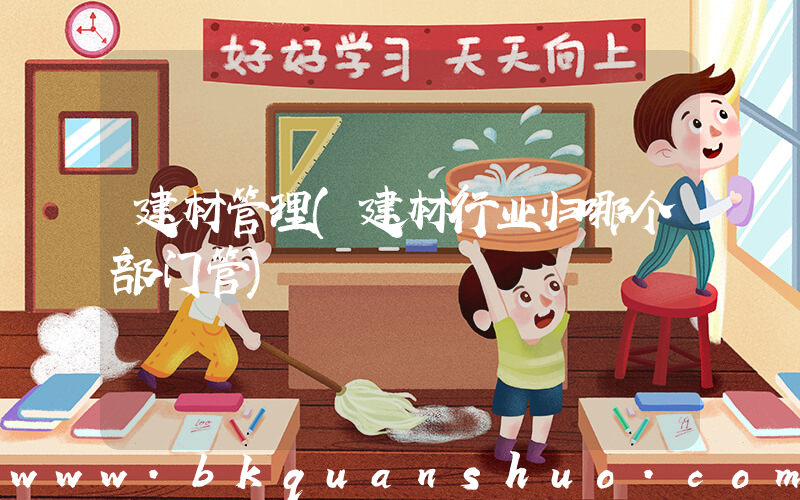 建材管理(建材行业归哪个部门管)