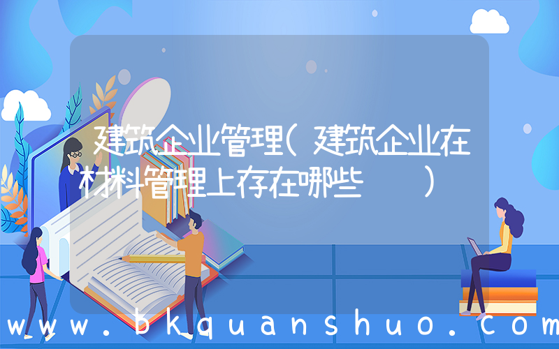 建筑企业管理(建筑企业在材料管理上存在哪些问题)